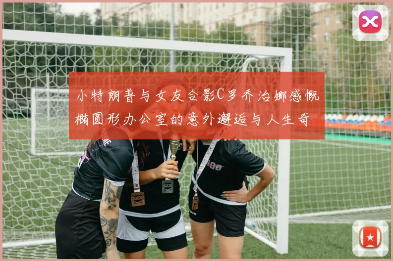 小特朗普与女友合影C罗乔治娜感慨椭圆形办公室的意外邂逅与人生奇遇