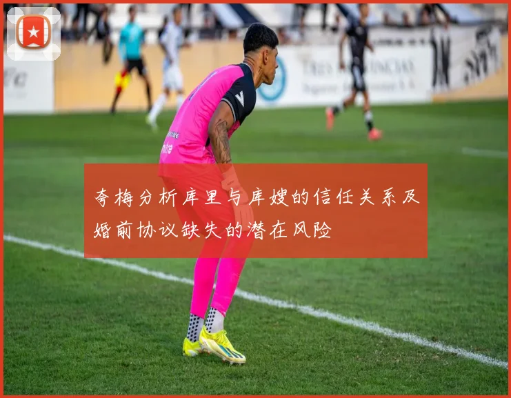 夸梅分析库里与库嫂的信任关系及婚前协议缺失的潜在风险
