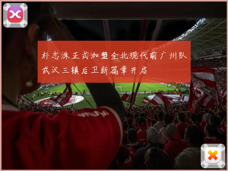 朴志洙正式加盟全北现代前广州队武汉三镇后卫新篇章开启