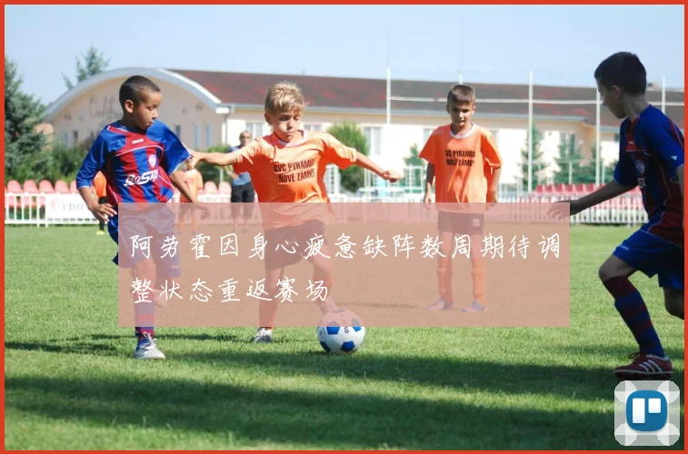 阿劳霍因身心疲惫缺阵数周期待调整状态重返赛场