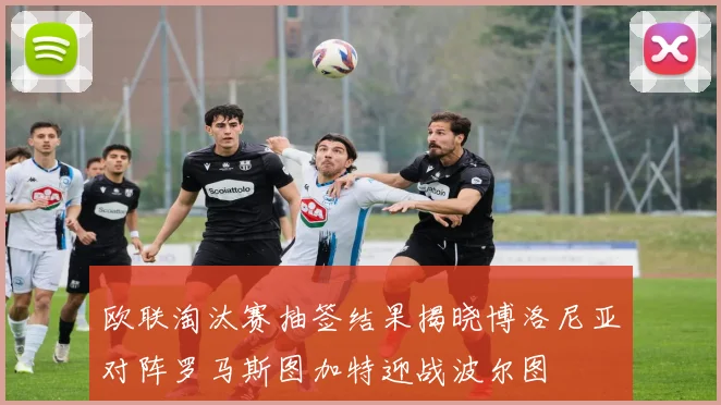 欧联淘汰赛抽签结果揭晓博洛尼亚对阵罗马斯图加特迎战波尔图