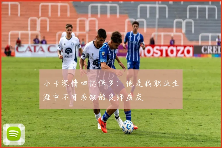 小卡深情回忆保罗：他是我职业生涯中不可或缺的良师益友