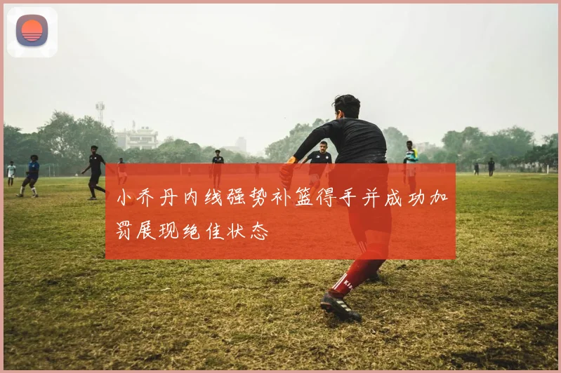 小乔丹内线强势补篮得手并成功加罚展现绝佳状态