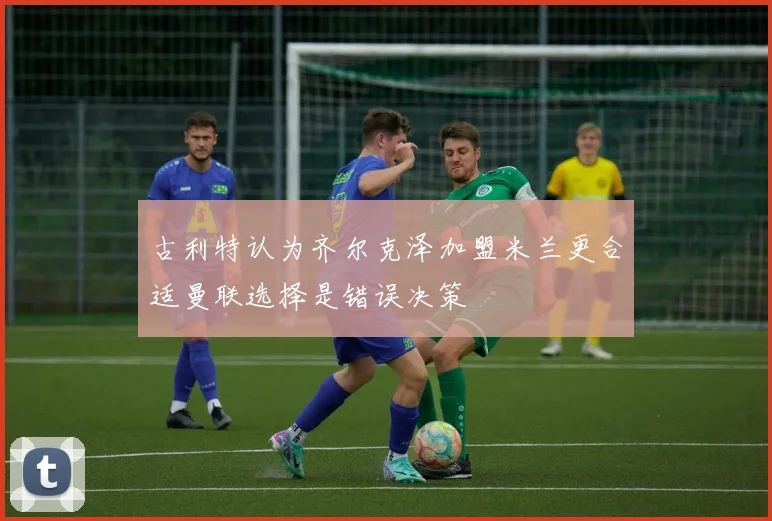 古利特认为齐尔克泽加盟米兰更合适曼联选择是错误决策