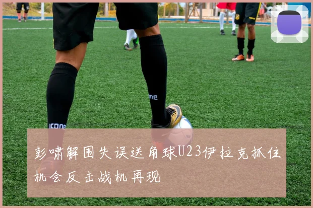 彭啸解围失误送角球U23伊拉克抓住机会反击战机再现
