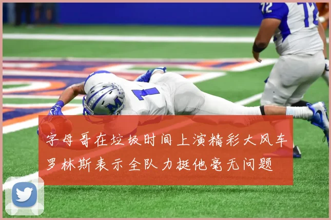 字母哥在垃圾时间上演精彩大风车罗林斯表示全队力挺他毫无问题