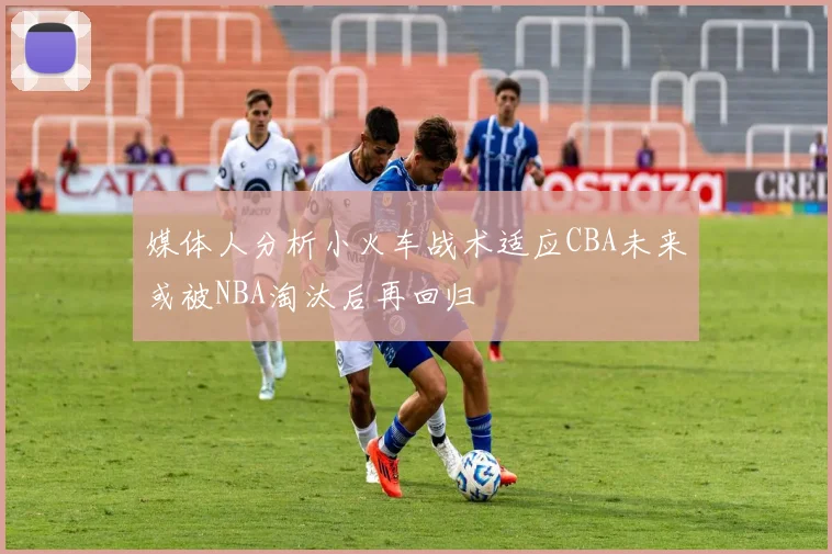 媒体人分析小火车战术适应CBA未来或被NBA淘汰后再回归