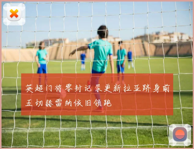 英超门将零封记录更新拉亚跻身前五切赫雷纳依旧领跑