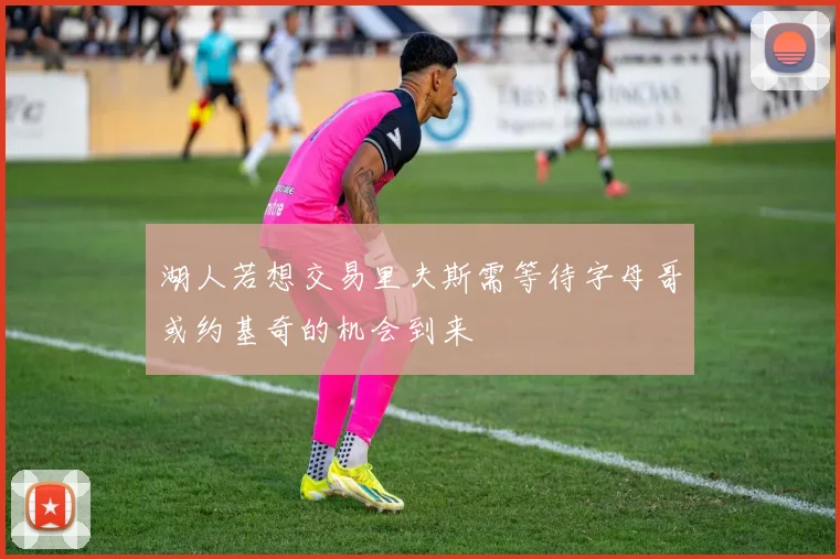 湖人若想交易里夫斯需等待字母哥或约基奇的机会到来