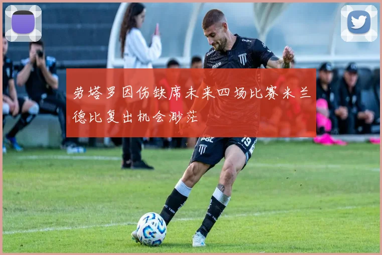 劳塔罗因伤缺席未来四场比赛米兰德比复出机会渺茫