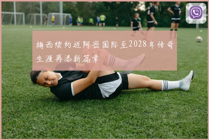 梅西续约迈阿密国际至2028年传奇生涯再添新篇章