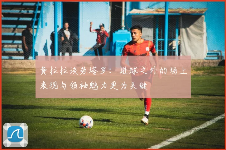 费拉拉谈劳塔罗：进球之外的场上表现与领袖魅力更为关键