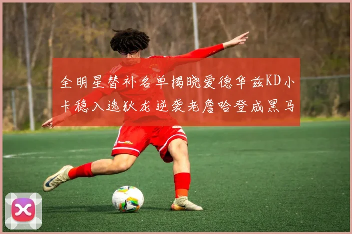 全明星替补名单揭晓爱德华兹KD小卡稳入选狄龙逆袭老詹哈登成黑马