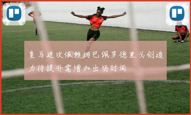 皇马进攻依赖姆巴佩罗德里戈创造力待提升需增加出场时间