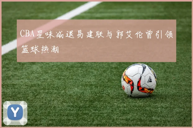 CBA星味减退易建联与郭艾伦曾引领篮球热潮