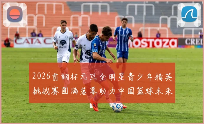 2026首钢杯元旦全明星青少年精英挑战赛圆满落幕助力中国篮球未来发展
