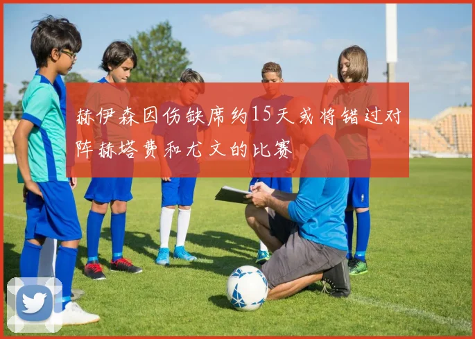 赫伊森因伤缺席约15天或将错过对阵赫塔费和尤文的比赛