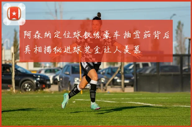 阿森纳定位球教练豪车抽雪茄背后真相揭秘进球奖金让人羡慕
