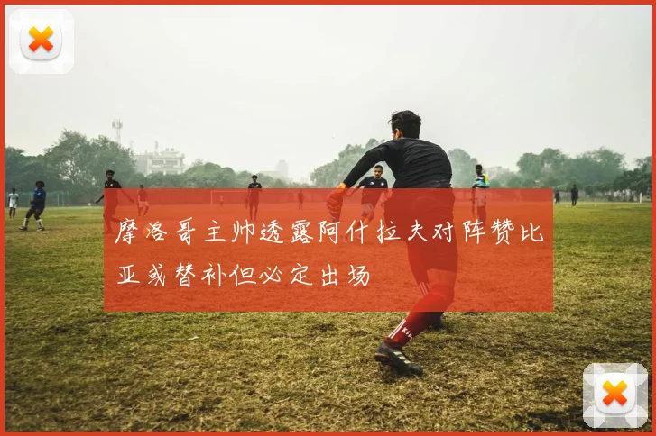 摩洛哥主帅透露阿什拉夫对阵赞比亚或替补但必定出场