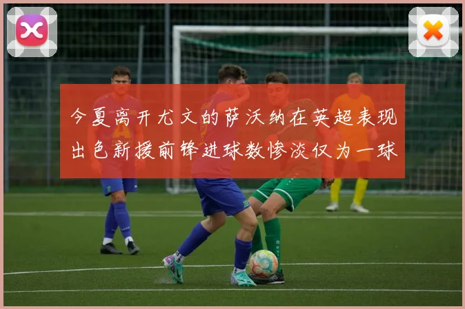 今夏离开尤文的萨沃纳在英超表现出色新援前锋进球数惨淡仅为一球