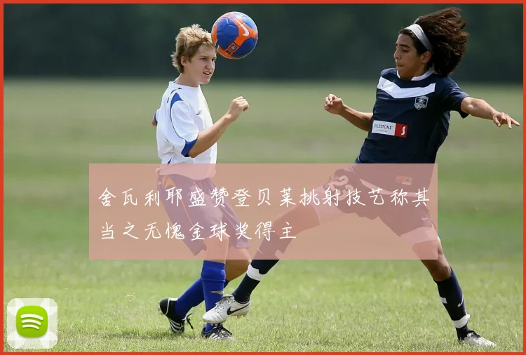 舍瓦利耶盛赞登贝莱挑射技艺称其当之无愧金球奖得主