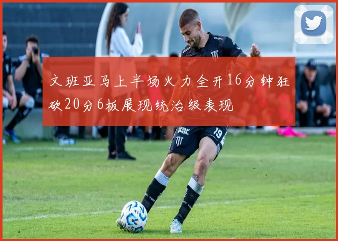 文班亚马上半场火力全开16分钟狂砍20分6板展现统治级表现