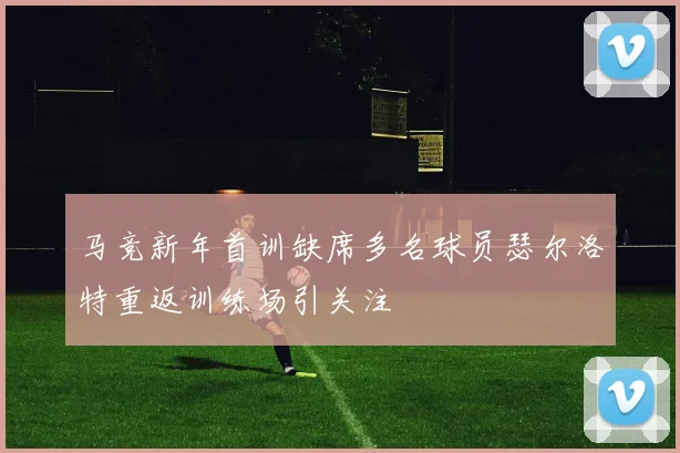 马竞新年首训缺席多名球员瑟尔洛特重返训练场引关注
