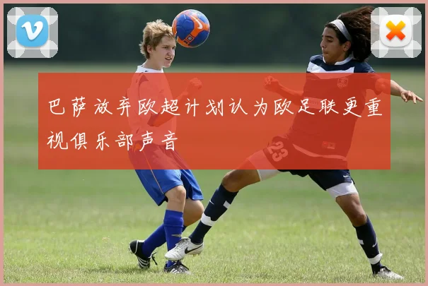巴萨放弃欧超计划认为欧足联更重视俱乐部声音