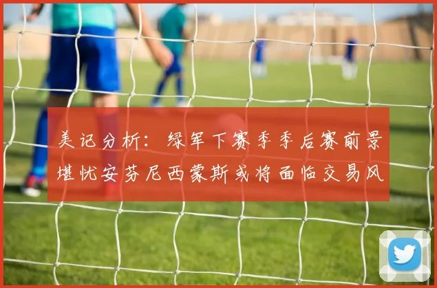 美记分析：绿军下赛季季后赛前景堪忧安芬尼西蒙斯或将面临交易风险