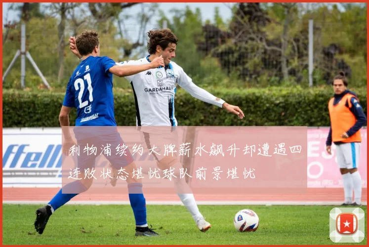 利物浦续约大牌薪水飙升却遭遇四连败状态堪忧球队前景堪忧