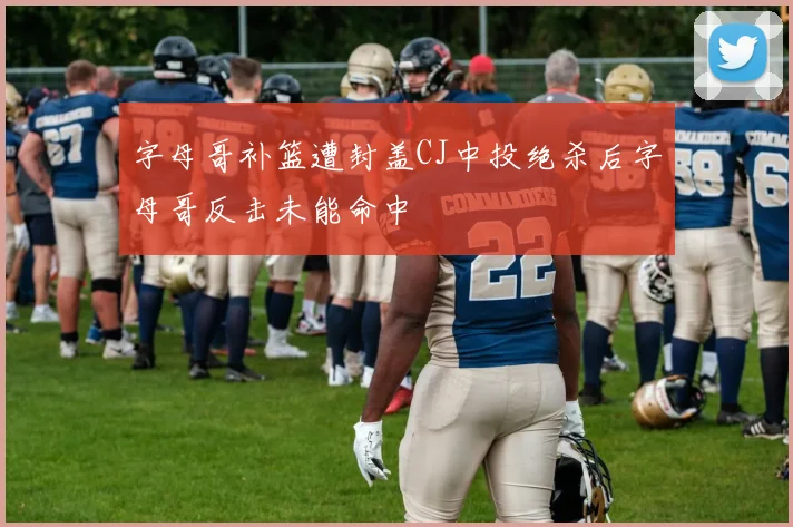 字母哥补篮遭封盖CJ中投绝杀后字母哥反击未能命中
