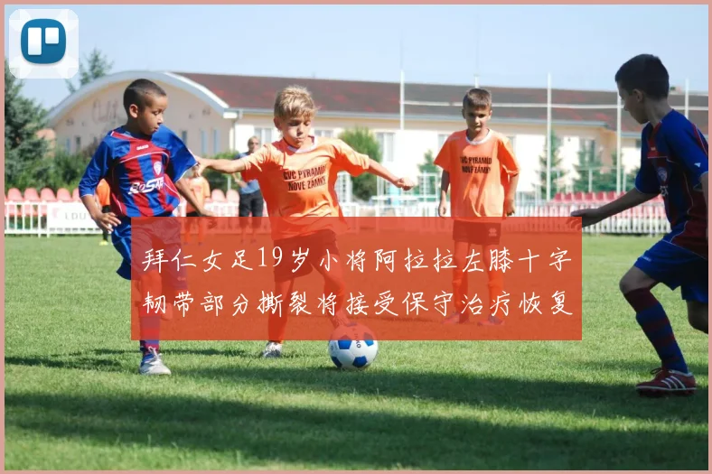 拜仁女足19岁小将阿拉拉左膝十字韧带部分撕裂将接受保守治疗恢复计划启动