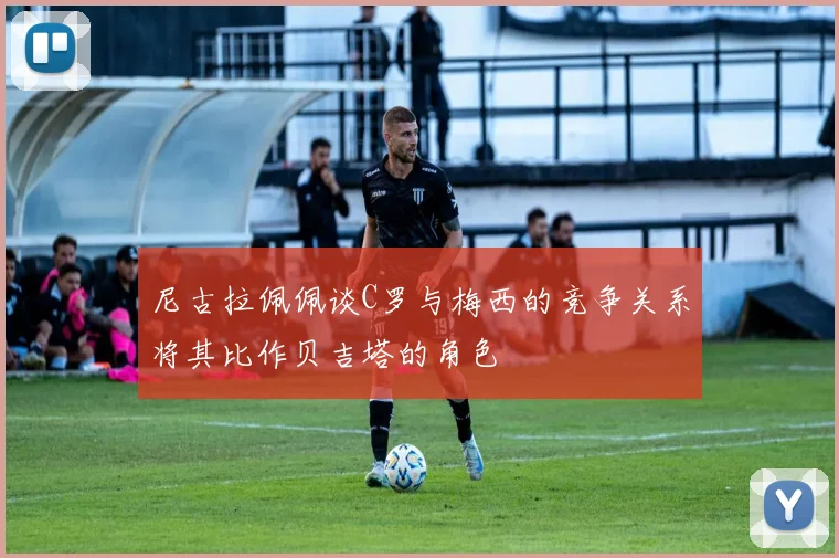尼古拉佩佩谈C罗与梅西的竞争关系将其比作贝吉塔的角色