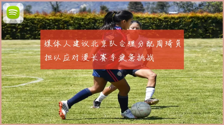 媒体人建议北京队合理分配周琦负担以应对漫长赛季疲惫挑战