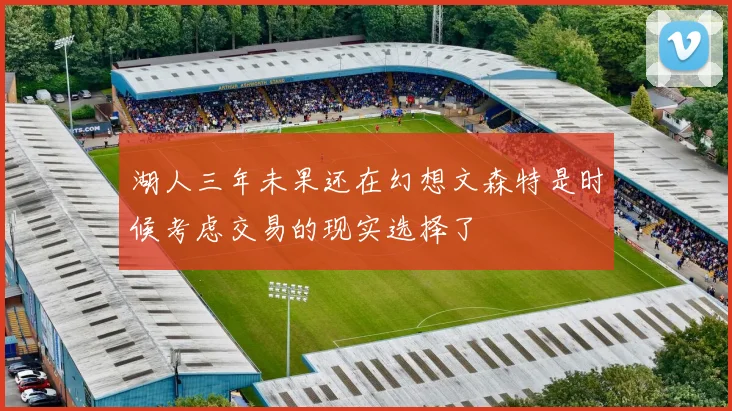 湖人三年未果还在幻想文森特是时候考虑交易的现实选择了
