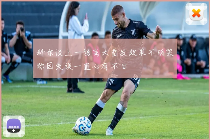 科尔谈上一场高大首发效果不明笑称因失误一直心有不甘