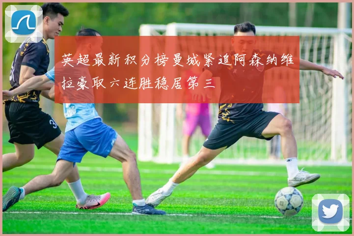 英超最新积分榜曼城紧追阿森纳维拉豪取六连胜稳居第三