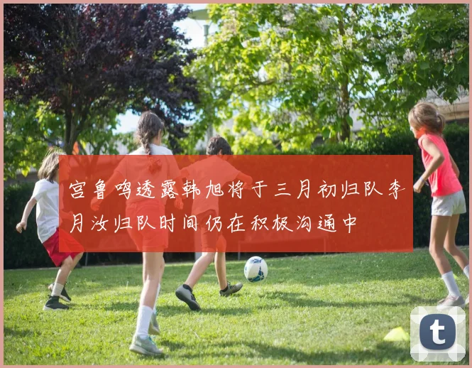 宫鲁鸣透露韩旭将于三月初归队李月汝归队时间仍在积极沟通中