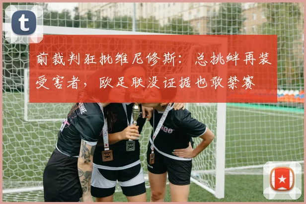 前裁判狂批维尼修斯：总挑衅再装受害者，欧足联没证据也敢禁赛