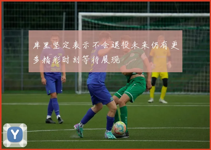 库里坚定表示不会退役未来仍有更多精彩时刻等待展现