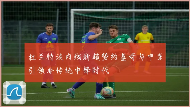 杜兰特谈内线新趋势约基奇与申京引领非传统中锋时代