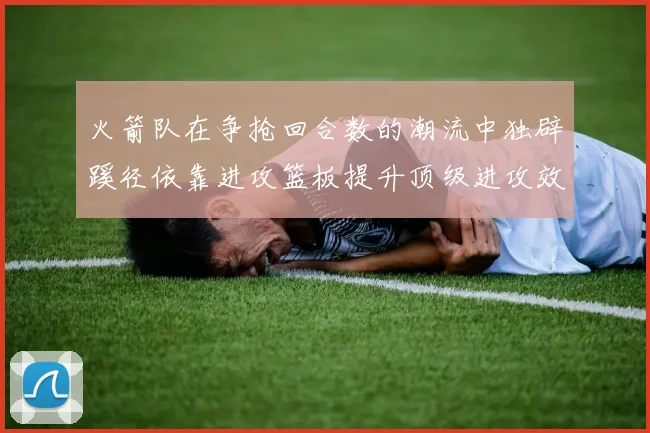火箭队在争抢回合数的潮流中独辟蹊径依靠进攻篮板提升顶级进攻效率