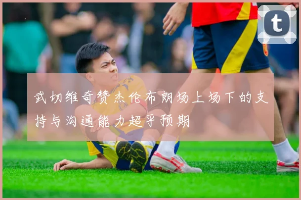 武切维奇赞杰伦布朗场上场下的支持与沟通能力超乎预期