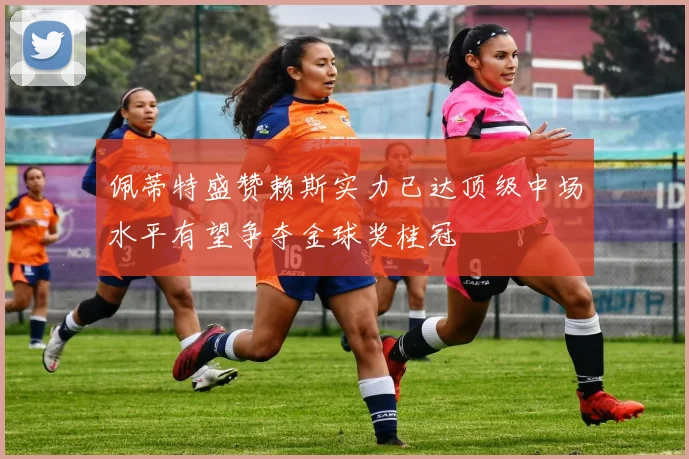 佩蒂特盛赞赖斯实力已达顶级中场水平有望争夺金球奖桂冠