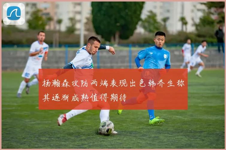 杨瀚森攻防两端表现出色韩乔生称其逐渐成熟值得期待