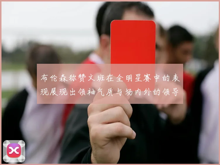 布伦森称赞文班在全明星赛中的表现展现出领袖气质与场内外的领导力